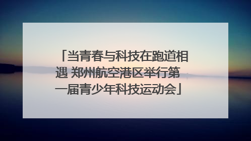 当青春与科技在跑道相遇 郑州航空港区举行第一届青少年科技运动会