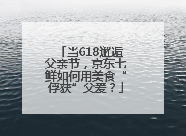 当618邂逅父亲节，京东七鲜如何用美食“俘获”父爱？
