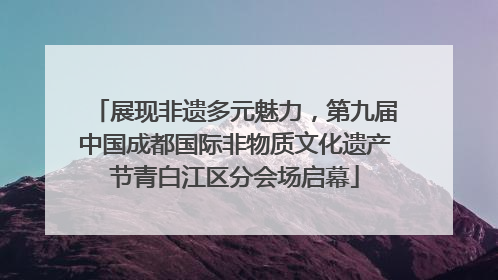 展现非遗多元魅力，第九届中国成都国际非物质文化遗产节青白江区分会场启幕