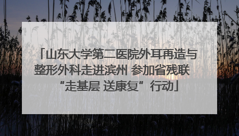 山东大学第二医院外耳再造与整形外科走进滨州 参加省残联“走基层 送康复”行动