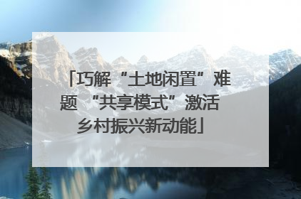 巧解“土地闲置”难题 “共享模式”激活乡村振兴新动能