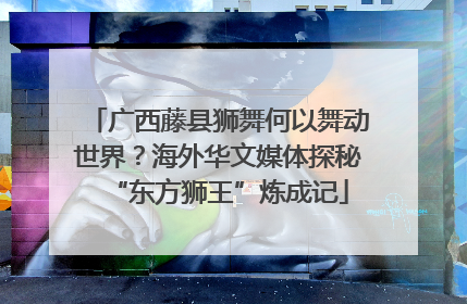 广西藤县狮舞何以舞动世界？海外华文媒体探秘“东方狮王”炼成记