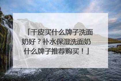 干皮买什么牌子洗面奶好？补水保湿洗面奶什么牌子推荐购买！