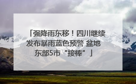 强降雨东移！四川继续发布暴雨蓝色预警 盆地东部5市“接棒”