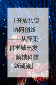 开放共享·协同创新——从怀柔科学城出发，解锁科技新潮流
