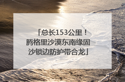 总长153公里！腾格里沙漠东南缘固沙锁边防护带合龙