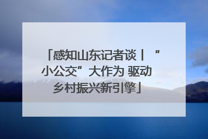 感知山东记者谈丨“小公交”大作为 驱动乡村振兴新引擎