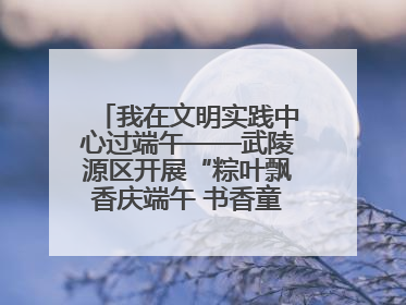 我在文明实践中心过端午——武陵源区开展“粽叶飘香庆端午 书香童趣迎六一”活动