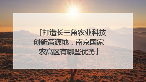 打造长三角农业科技创新策源地，南京国家农高区有哪些优势