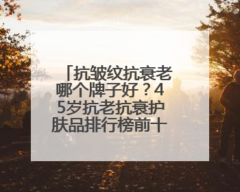 抗皱纹抗衰老哪个牌子好？45岁抗老抗衰护肤品排行榜前十名揭晓
