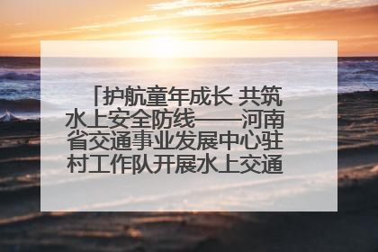 护航童年成长 共筑水上安全防线——河南省交通事业发展中心驻村工作队开展水上交通安全知识进校园活动