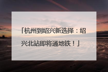 杭州到绍兴新选择：绍兴北站即将通地铁！