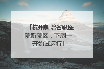 杭州新增省级医院新院区，下周一开始试运行