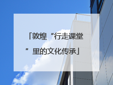 敦煌“行走课堂”里的文化传承