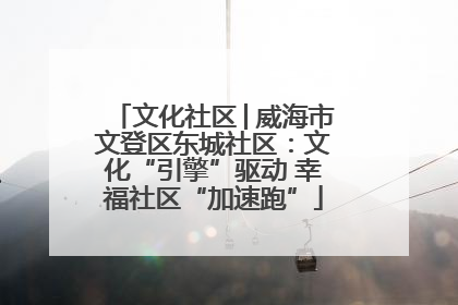文化社区│威海市文登区东城社区：文化“引擎”驱动 幸福社区“加速跑”