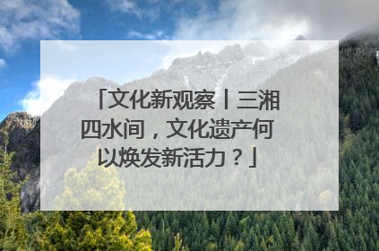 文化新观察丨三湘四水间，文化遗产何以焕发新活力？