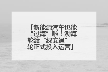新能源汽车也能“过海”啦！渤海轮渡“绿安通” 轮正式投入运营