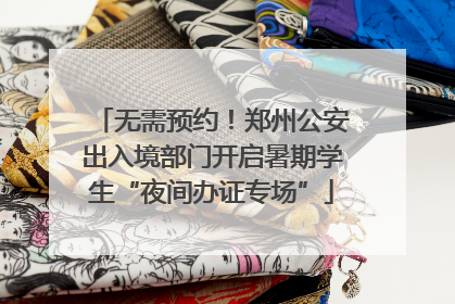 无需预约！郑州公安出入境部门开启暑期学生“夜间办证专场”