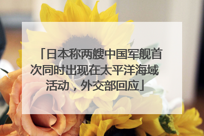 日本称两艘中国军舰首次同时出现在太平洋海域活动，外交部回应