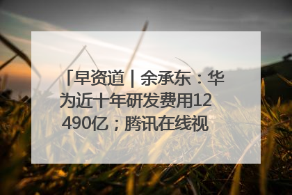 早资道｜余承东：华为近十年研发费用12490亿；腾讯在线视频重大组织调整