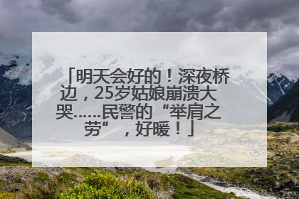 明天会好的！深夜桥边，25岁姑娘崩溃大哭……民警的“举肩之劳”，好暖！