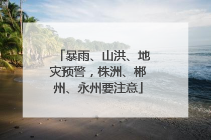 暴雨、山洪、地灾预警，株洲、郴州、永州要注意