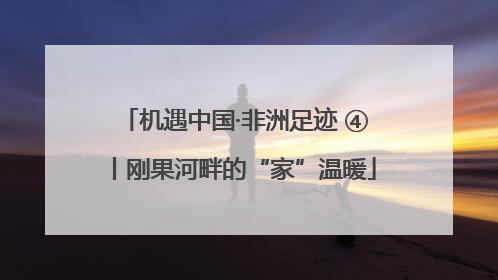 机遇中国·非洲足迹 ④丨刚果河畔的“家”温暖