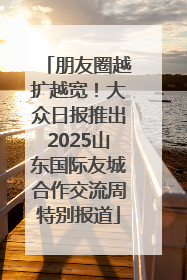 朋友圈越扩越宽！大众日报推出2025山东国际友城合作交流周特别报道