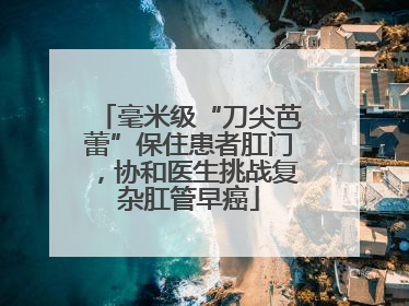 毫米级“刀尖芭蕾”保住患者肛门，协和医生挑战复杂肛管早癌
