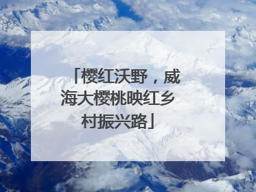 樱红沃野，威海大樱桃映红乡村振兴路