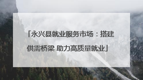 永兴县就业服务市场：搭建供需桥梁 助力高质量就业