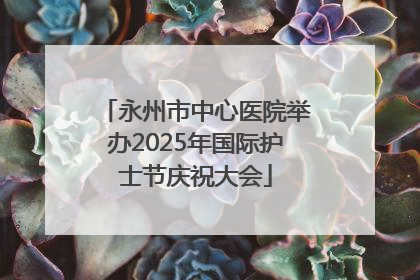 永州市中心医院举办2025年国际护士节庆祝大会
