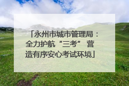 永州市城市管理局：全力护航“三考” 营造有序安心考试环境