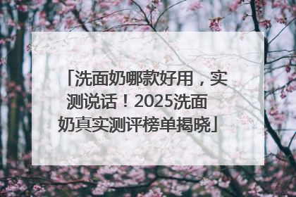 洗面奶哪款好用，实测说话！2025洗面奶真实测评榜单揭晓