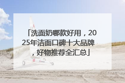 洗面奶哪款好用，2025年洁面口碑十大品牌，好物推荐全汇总