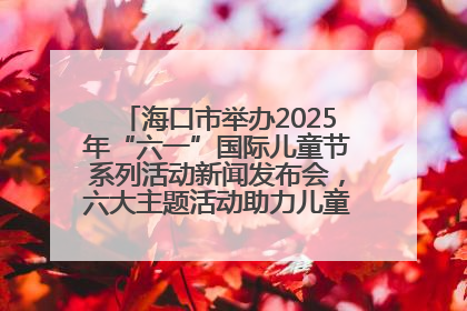 海口市举办2025年“六一”国际儿童节系列活动新闻发布会，六大主题活动助力儿童友好城市建设