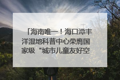 海南唯一！海口潭丰洋湿地科普中心荣膺国家级“城市儿童友好空间建设园区”称号