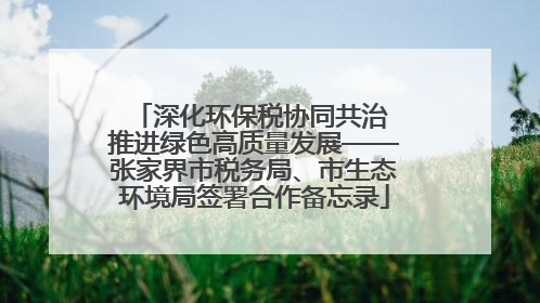 深化环保税协同共治 推进绿色高质量发展——张家界市税务局、市生态环境局签署合作备忘录
