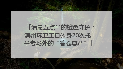 清晨五点半的橙色守护：滨州环卫工日俯身20次托举考场外的“答卷尊严”