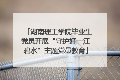 湖南理工学院毕业生党员开展“守护好一江碧水”主题党员教育