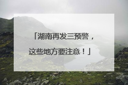 湖南再发三预警，这些地方要注意！