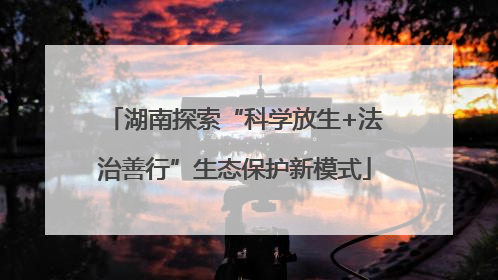 湖南探索“科学放生+法治善行”生态保护新模式