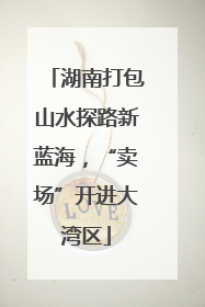 湖南打包山水探路新蓝海，“卖场”开进大湾区