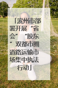 滨州市部署开展“省会”“胶东”双都市圈道路运输市场集中执法行动