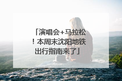 演唱会+马拉松！本周末沈阳地铁出行指南来了