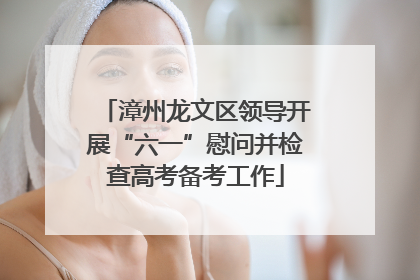 漳州龙文区领导开展“六一”慰问并检查高考备考工作