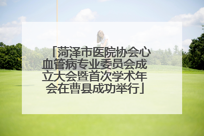 菏泽市医院协会心血管病专业委员会成立大会暨首次学术年会在曹县成功举行