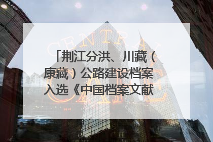 荆江分洪、川藏（康藏）公路建设档案入选《中国档案文献遗产名录》