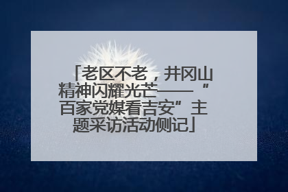 老区不老，井冈山精神闪耀光芒——“百家党媒看吉安”主题采访活动侧记