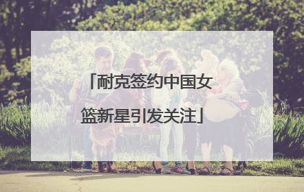 耐克签约中国女篮新星引发关注